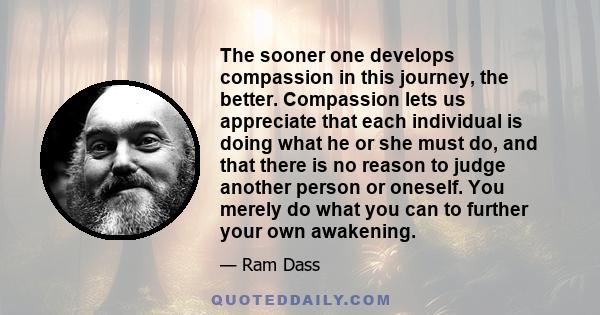 The sooner one develops compassion in this journey, the better. Compassion lets us appreciate that each individual is doing what he or she must do, and that there is no reason to judge another person or oneself. You