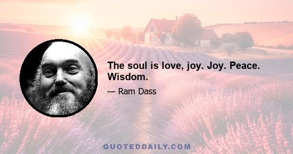 The soul is love, joy. Joy. Peace. Wisdom.