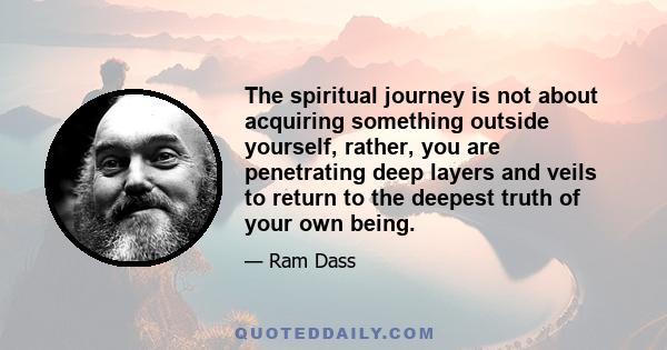 The spiritual journey is not about acquiring something outside yourself, rather, you are penetrating deep layers and veils to return to the deepest truth of your own being.