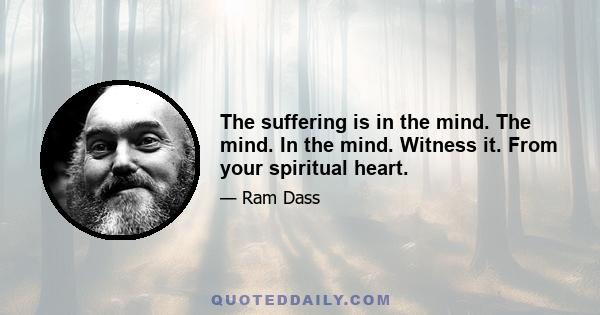 The suffering is in the mind. The mind. In the mind. Witness it. From your spiritual heart.