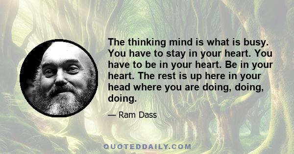 The thinking mind is what is busy. You have to stay in your heart. You have to be in your heart. Be in your heart. The rest is up here in your head where you are doing, doing, doing.