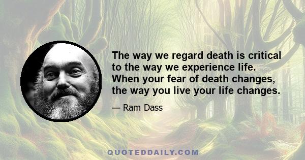 The way we regard death is critical to the way we experience life. When your fear of death changes, the way you live your life changes.