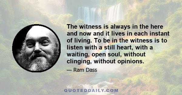 The witness is always in the here and now and it lives in each instant of living. To be in the witness is to listen with a still heart, with a waiting, open soul, without clinging, without opinions.