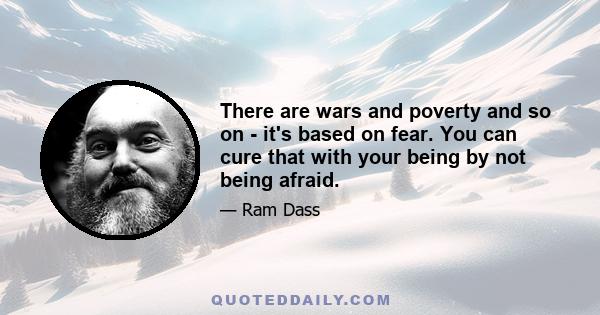 There are wars and poverty and so on - it's based on fear. You can cure that with your being by not being afraid.