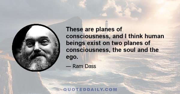 These are planes of consciousness, and I think human beings exist on two planes of consciousness, the soul and the ego.