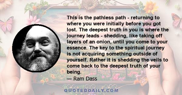 This is the pathless path - returning to where you were initially before you got lost. The deepest truth in you is where the journey leads - shedding, like taking off layers of an onion, until you come to your essence.