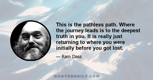 This is the pathless path. Where the journey leads is to the deepest truth in you. It is really just returning to where you were initially before you got lost.