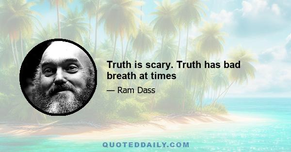 Truth is scary. Truth has bad breath at times