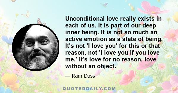 Unconditional love really exists in each of us. It is part of our deep inner being. It is not so much an active emotion as a state of being. It's not 'I love you' for this or that reason, not 'I love you if you love