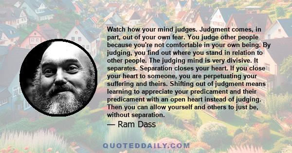 Watch how your mind judges. Judgment comes, in part, out of your own fear. You judge other people because you're not comfortable in your own being. By judging, you find out where you stand in relation to other people.