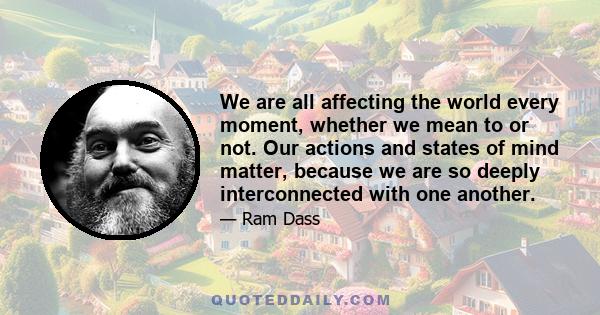 We are all affecting the world every moment, whether we mean to or not. Our actions and states of mind matter, because we are so deeply interconnected with one another.