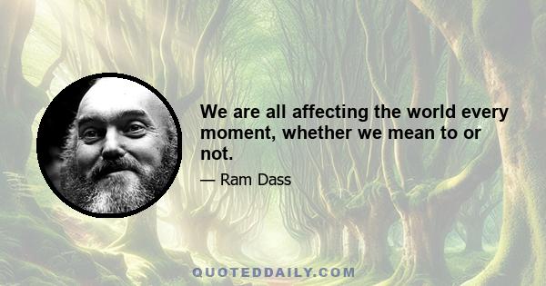 We are all affecting the world every moment, whether we mean to or not.