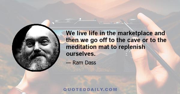 We live life in the marketplace and then we go off to the cave or to the meditation mat to replenish ourselves.