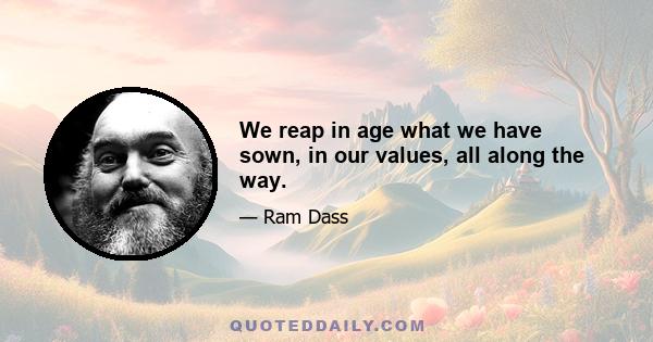 We reap in age what we have sown, in our values, all along the way.