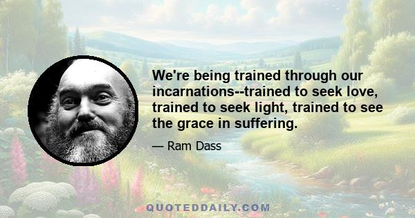 We're being trained through our incarnations--trained to seek love, trained to seek light, trained to see the grace in suffering.