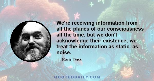 We're receiving information from all the planes of our consciousness all the time, but we don't acknowledge their existence; we treat the information as static, as noise.