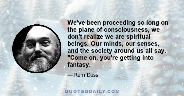 We've been proceeding so long on the plane of consciousness, we don't realize we are spiritual beings. Our minds, our senses, and the society around us all say, Come on, you're getting into fantasy.