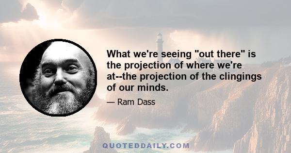 What we're seeing out there is the projection of where we're at--the projection of the clingings of our minds.