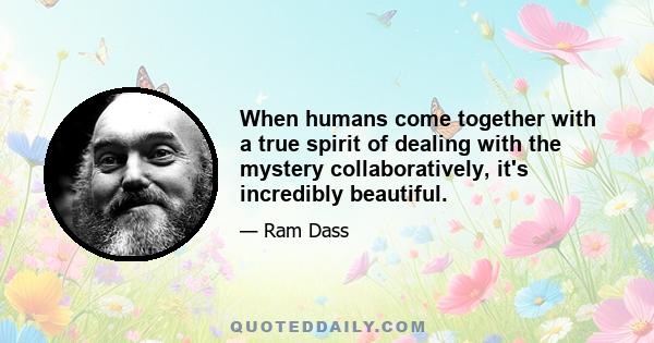 When humans come together with a true spirit of dealing with the mystery collaboratively, it's incredibly beautiful.