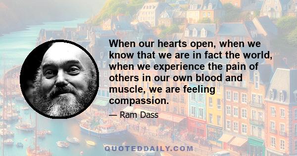 When our hearts open, when we know that we are in fact the world, when we experience the pain of others in our own blood and muscle, we are feeling compassion.