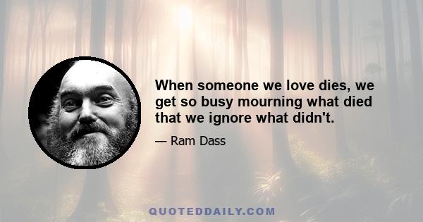 When someone we love dies, we get so busy mourning what died that we ignore what didn't.