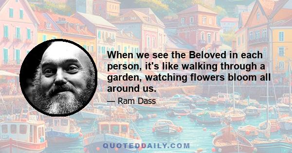 When we see the Beloved in each person, it's like walking through a garden, watching flowers bloom all around us.