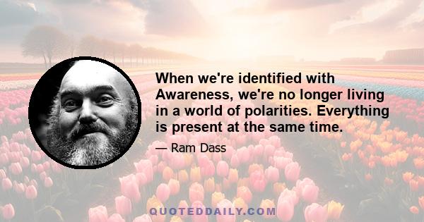 When we're identified with Awareness, we're no longer living in a world of polarities. Everything is present at the same time.