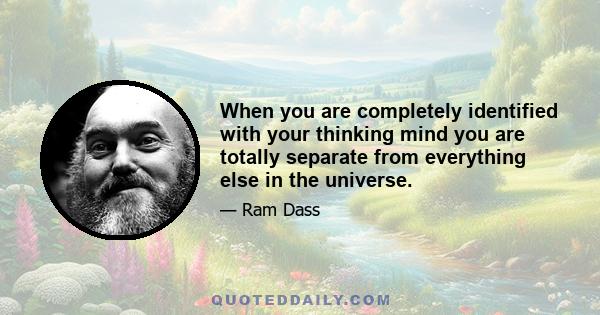 When you are completely identified with your thinking mind you are totally separate from everything else in the universe.