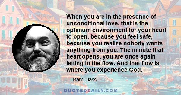 When you are in the presence of unconditional love, that is the optimum environment for your heart to open, because you feel safe, because you realize nobody wants anything from you. The minute that heart opens, you are 