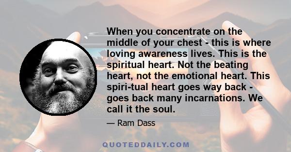 When you concentrate on the middle of your chest - this is where loving awareness lives. This is the spiritual heart. Not the beating heart, not the emotional heart. This spiri­tual heart goes way back - goes back many