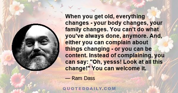 When you get old, everything changes - your body changes, your family changes. You can't do what you've always done, anymore. And, either you can complain about things changing - or you can be content. Instead of