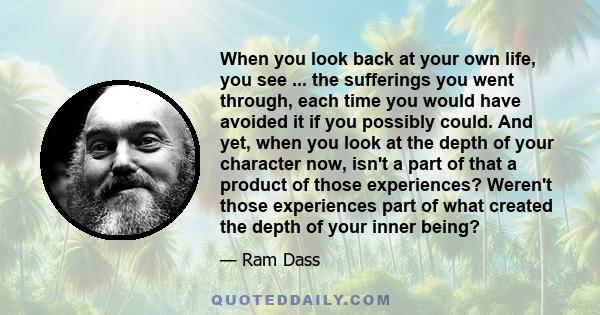 When you look back at your own life, you see ... the sufferings you went through, each time you would have avoided it if you possibly could. And yet, when you look at the depth of your character now, isn't a part of