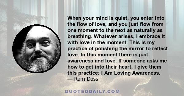 When your mind is quiet, you enter into the flow of love, and you just flow from one moment to the next as naturally as breathing. Whatever arises, I embrace it with love in the moment. This is my practice of polishing