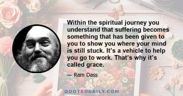 Within the spiritual journey you understand that suffering becomes something that has been given to you to show you where your mind is still stuck. It’s a vehicle to help you go to work. That’s why it’s called grace.