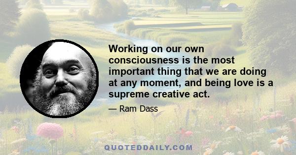 Working on our own consciousness is the most important thing that we are doing at any moment, and being love is a supreme creative act.