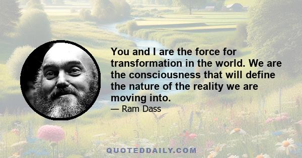 You and I are the force for transformation in the world. We are the consciousness that will define the nature of the reality we are moving into.