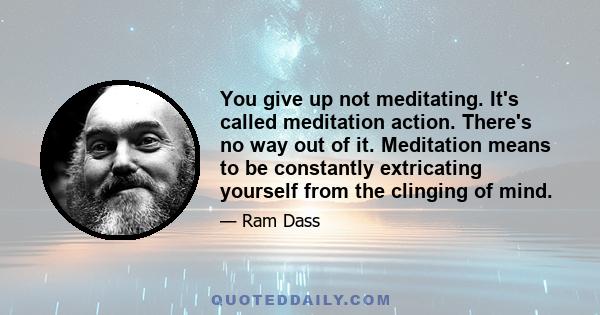 You give up not meditating. It's called meditation action. There's no way out of it. Meditation means to be constantly extricating yourself from the clinging of mind.