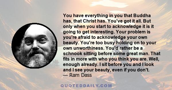 You have everything in you that Buddha has, that Christ has. You've got it all. But only when you start to acknowledge it is it going to get interesting. Your problem is you're afraid to acknowledge your own beauty.