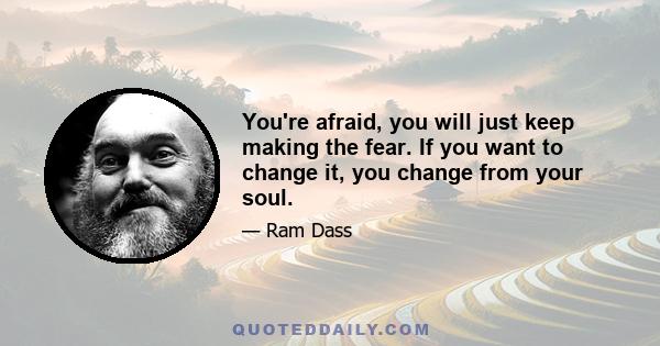 You're afraid, you will just keep making the fear. If you want to change it, you change from your soul.