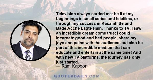 Television always carried me: be it at my beginnings in small series and telefilms, or through my success in Kasamh Se and Bade Acche Lagte Hain. Thanks to TV, I saw an incredible dream come true: I could incarnate good 