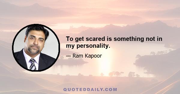 To get scared is something not in my personality.