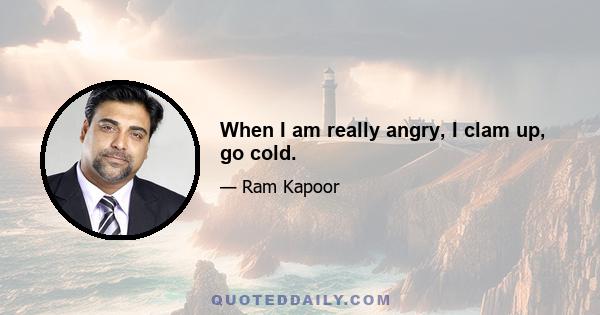 When I am really angry, I clam up, go cold.