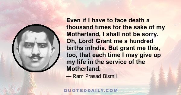 Even if I have to face death a thousand times for the sake of my Motherland, I shall not be sorry. Oh, Lord! Grant me a hundred births inIndia. But grant me this, too, that each time I may give up my life in the service 