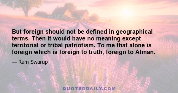 But foreign should not be defined in geographical terms. Then it would have no meaning except territorial or tribal patriotism. To me that alone is foreign which is foreign to truth, foreign to Atman.