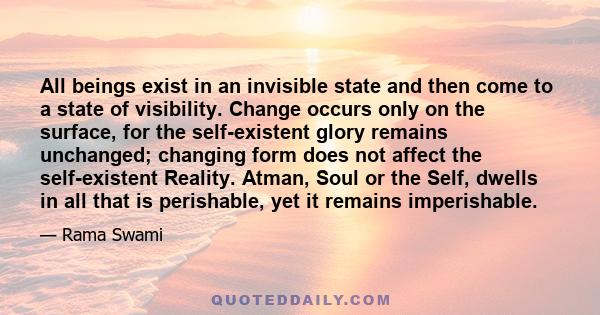 All beings exist in an invisible state and then come to a state of visibility. Change occurs only on the surface, for the self-existent glory remains unchanged; changing form does not affect the self-existent Reality.