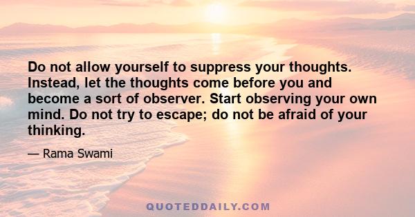 Do not allow yourself to suppress your thoughts. Instead, let the thoughts come before you and become a sort of observer. Start observing your own mind. Do not try to escape; do not be afraid of your thinking.