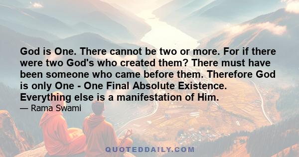 God is One. There cannot be two or more. For if there were two God's who created them? There must have been someone who came before them. Therefore God is only One - One Final Absolute Existence. Everything else is a