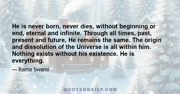 He is never born, never dies, without beginning or end, eternal and infinite. Through all times, past, present and future, He remains the same. The origin and dissolution of the Universe is all within him. Nothing