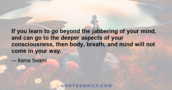 If you learn to go beyond the jabbering of your mind, and can go to the deeper aspects of your consciousness, then body, breath, and mind will not come in your way.