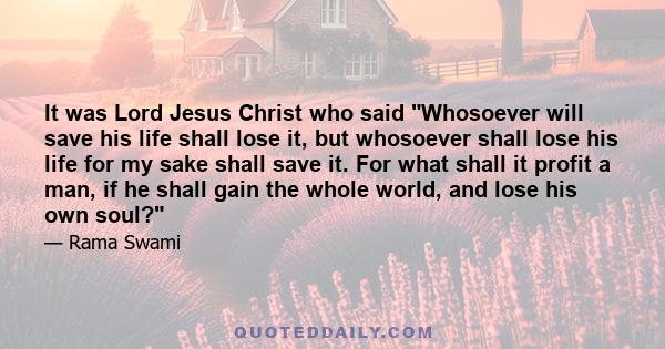 It was Lord Jesus Christ who said Whosoever will save his life shall lose it, but whosoever shall lose his life for my sake shall save it. For what shall it profit a man, if he shall gain the whole world, and lose his